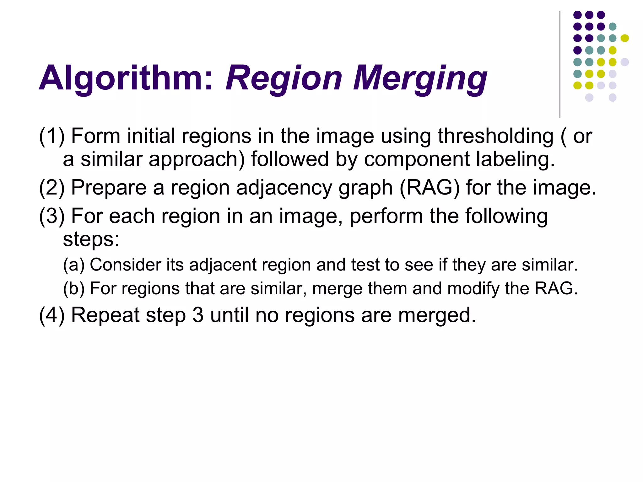 Algorithm: Region Merging
(1) Form initial regions in the image using thresholding ( or
a similar approach) followed by component labeling.
(2) Prepare a region adjacency graph (RAG) for the image.
(3) For each region in an image, perform the following
steps:
(a) Consider its adjacent region and test to see if they are similar.
(b) For regions that are similar, merge them and modify the RAG.

(4) Repeat step 3 until no regions are merged.

 