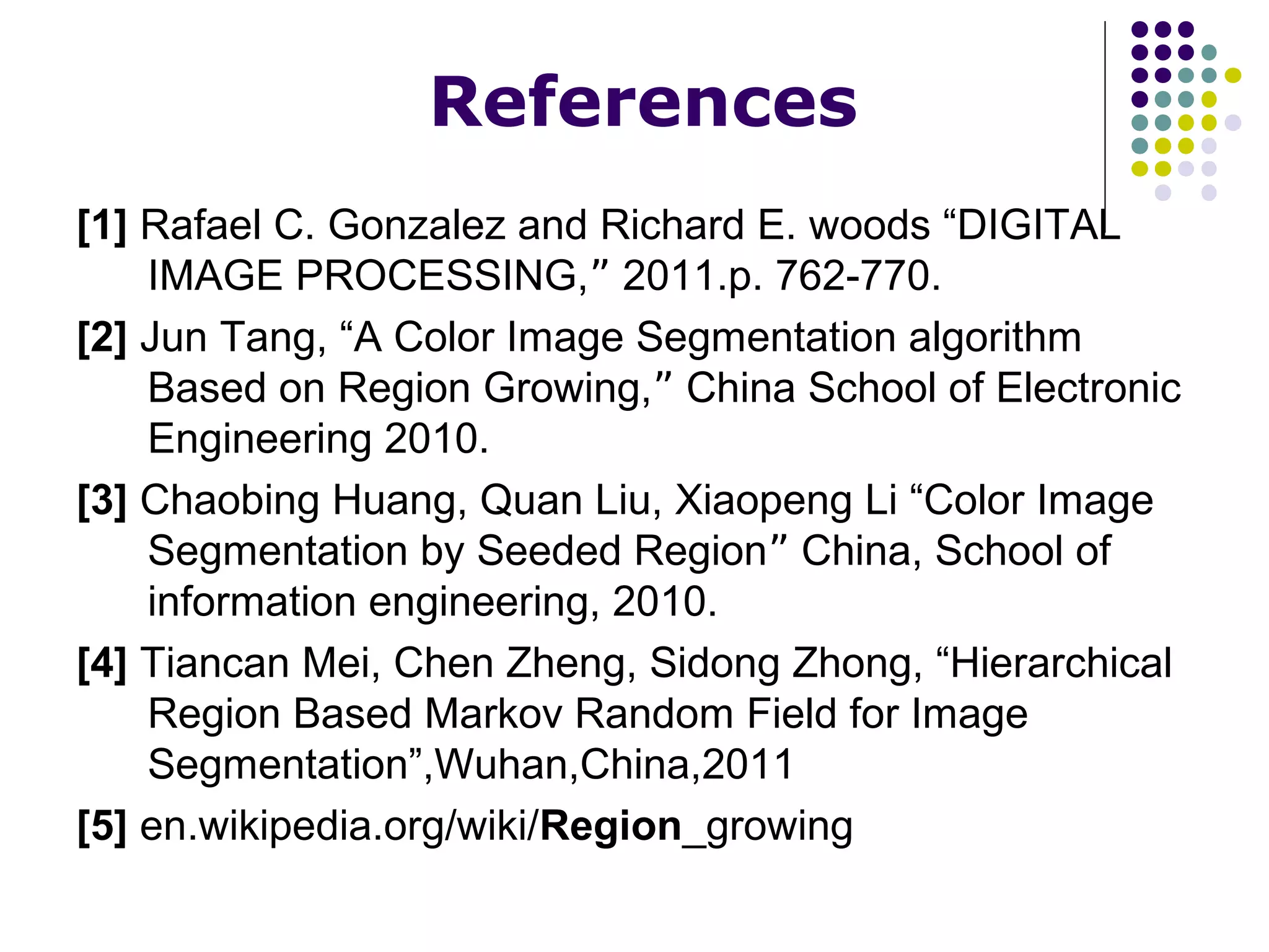 References
[1] Rafael C. Gonzalez and Richard E. woods “DIGITAL
IMAGE PROCESSING,ˮ 2011.p. 762-770.
[2] Jun Tang, “A Color Image Segmentation algorithm
Based on Region Growing,ˮ China School of Electronic
Engineering 2010.
[3] Chaobing Huang, Quan Liu, Xiaopeng Li “Color Image
Segmentation by Seeded Regionˮ China, School of
information engineering, 2010.
[4] Tiancan Mei, Chen Zheng, Sidong Zhong, “Hierarchical
Region Based Markov Random Field for Image
Segmentation”,Wuhan,China,2011
[5] en.wikipedia.org/wiki/Region_growing

 
