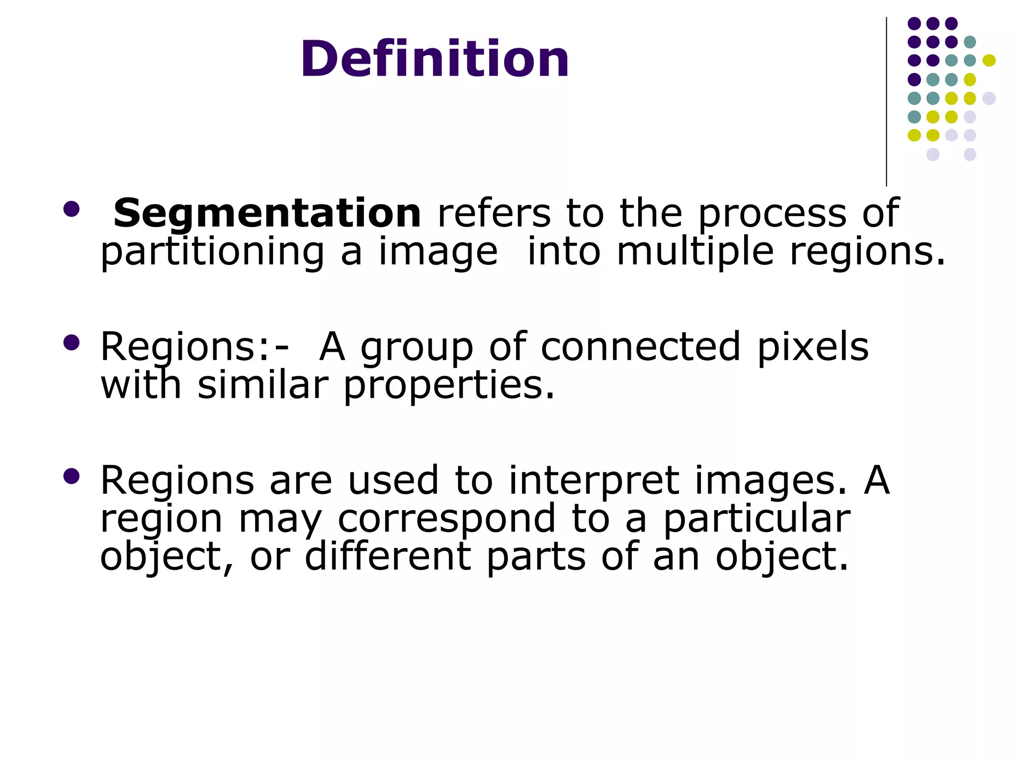 Definition


Segmentation refers to the process of
partitioning a image into multiple regions.



Regions:- A group of connected pixels
with similar properties.



Regions are used to interpret images. A
region may correspond to a particular
object, or different parts of an object.

 