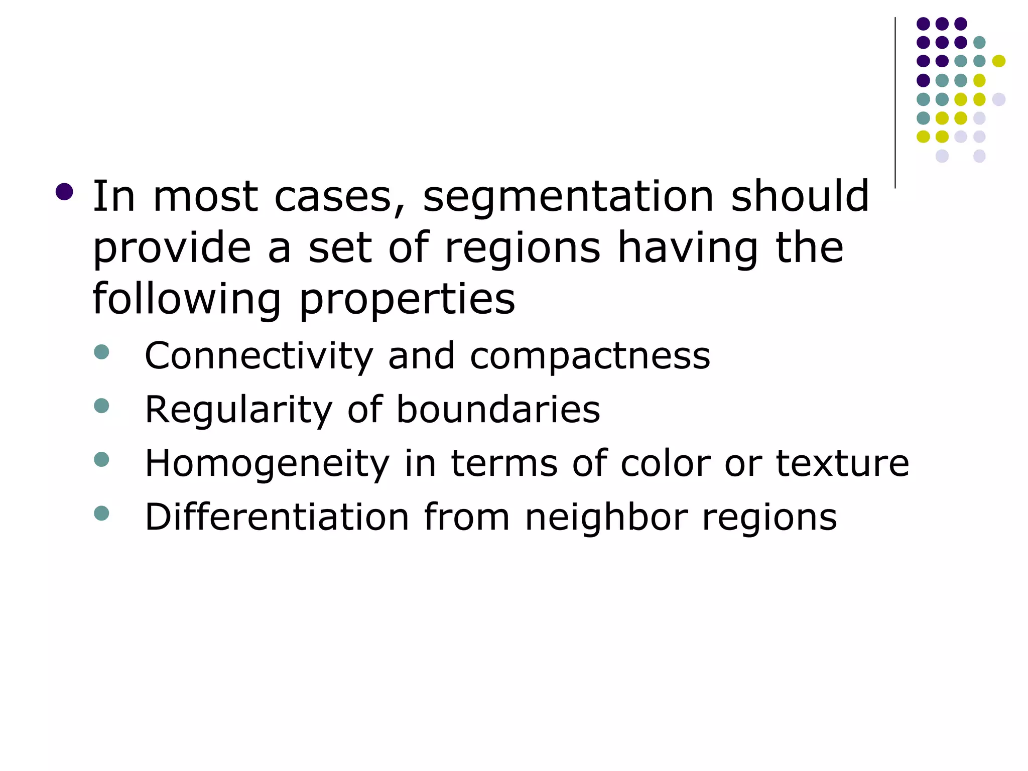  In

most cases, segmentation should
provide a set of regions having the
following properties





Connectivity and compactness
Regularity of boundaries
Homogeneity in terms of color or texture
Differentiation from neighbor regions

 