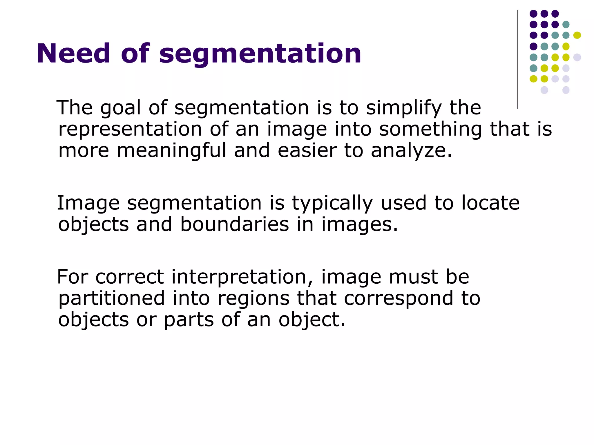 Need of segmentation
The goal of segmentation is to simplify the
representation of an image into something that is
more meaningful and easier to analyze.
Image segmentation is typically used to locate
objects and boundaries in images.
For correct interpretation, image must be
partitioned into regions that correspond to
objects or parts of an object.

 