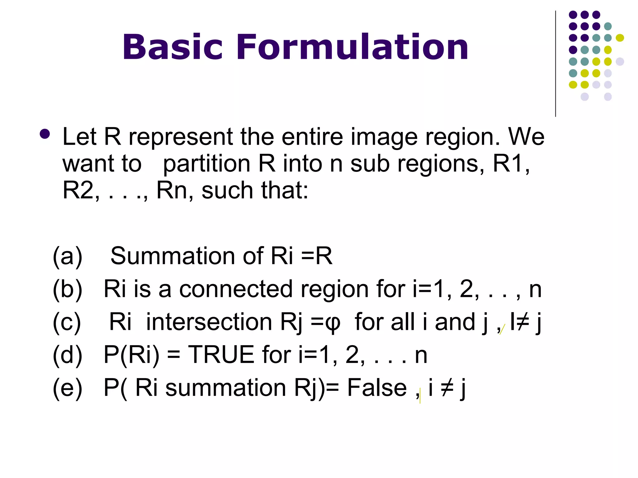 Basic Formulation


Let R represent the entire image region. We
want to partition R into n sub regions, R1,
R2, . . ., Rn, such that:

(a) Summation of Ri =R
(b) Ri is a connected region for i=1, 2, . . , n
(c) Ri intersection Rj =φ for all i and j , I≠ j
(d) P(Ri) = TRUE for i=1, 2, . . . n
(e) P( Ri summation Rj)= False , i ≠ j

 