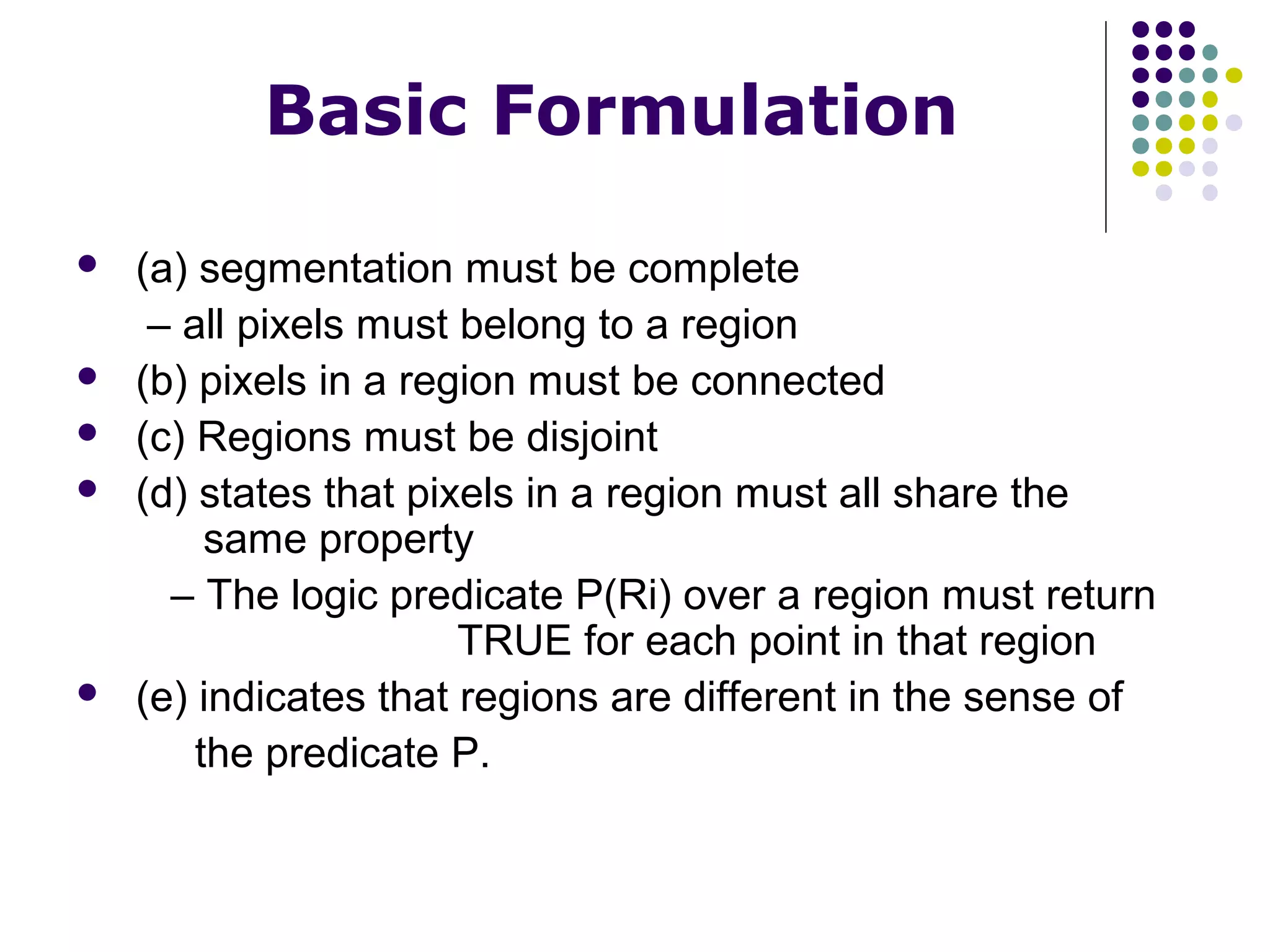 Basic Formulation








(a) segmentation must be complete
– all pixels must belong to a region
(b) pixels in a region must be connected
(c) Regions must be disjoint
(d) states that pixels in a region must all share the
same property
– The logic predicate P(Ri) over a region must return
TRUE for each point in that region
(e) indicates that regions are different in the sense of
the predicate P.

 