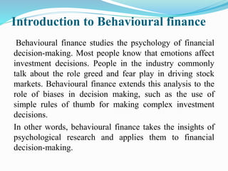 Introduction to Behavioural finance
Behavioural finance studies the psychology of financial
decision-making. Most people know that emotions affect
investment decisions. People in the industry commonly
talk about the role greed and fear play in driving stock
markets. Behavioural finance extends this analysis to the
role of biases in decision making, such as the use of
simple rules of thumb for making complex investment
decisions.
In other words, behavioural finance takes the insights of
psychological research and applies them to financial
decision-making.
 