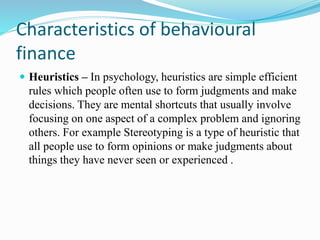 Characteristics of behavioural
finance
 Heuristics – In psychology, heuristics are simple efficient
rules which people often use to form judgments and make
decisions. They are mental shortcuts that usually involve
focusing on one aspect of a complex problem and ignoring
others. For example Stereotyping is a type of heuristic that
all people use to form opinions or make judgments about
things they have never seen or experienced .
 