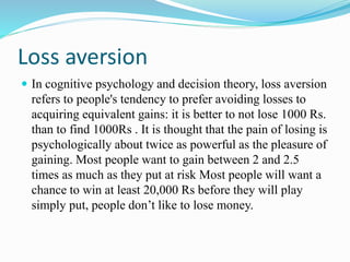Loss aversion
 In cognitive psychology and decision theory, loss aversion
refers to people's tendency to prefer avoiding losses to
acquiring equivalent gains: it is better to not lose 1000 Rs.
than to find 1000Rs . It is thought that the pain of losing is
psychologically about twice as powerful as the pleasure of
gaining. Most people want to gain between 2 and 2.5
times as much as they put at risk Most people will want a
chance to win at least 20,000 Rs before they will play
simply put, people don’t like to lose money.
 