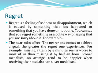Regret
 Regret is a feeling of sadness or disappointment, which
is caused by something that has happened or
something that you have done or not done. You can say
that you regret something as a polite way of saying that
you are sorry about it. For example-
 The near-miss effect- The nearer one comes to achieve
a goal, the greater the regret one experiences. For
example, missing a train by 5 minutes seems worse to
most of us than missing it by half an hour. Bronze
medalists, on average, tend to be happier when
receiving their medals than silver medalists .
 
