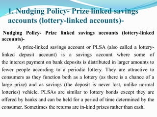 1. Nudging Policy- Prize linked savings
accounts (lottery-linked accounts)-
Nudging Policy- Prize linked savings accounts (lottery-linked
accounts)-
A prize-linked savings account or PLSA (also called a lottery-
linked deposit account) is a savings account where some of
the interest payment on bank deposits is distributed in larger amounts to
fewer people according to a periodic lottery. They are attractive to
consumers as they function both as a lottery (as there is a chance of a
large prize) and as savings (the deposit is never lost, unlike normal
lotteries) vehicle. PLSAs are similar to lottery bonds except they are
offered by banks and can be held for a period of time determined by the
consumer. Sometimes the returns are in-kind prizes rather than cash.
 