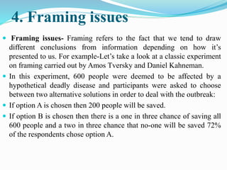 4. Framing issues
 Framing issues- Framing refers to the fact that we tend to draw
different conclusions from information depending on how it’s
presented to us. For example-Let’s take a look at a classic experiment
on framing carried out by Amos Tversky and Daniel Kahneman.
 In this experiment, 600 people were deemed to be affected by a
hypothetical deadly disease and participants were asked to choose
between two alternative solutions in order to deal with the outbreak:
 If option A is chosen then 200 people will be saved.
 If option B is chosen then there is a one in three chance of saving all
600 people and a two in three chance that no-one will be saved 72%
of the respondents chose option A.
 