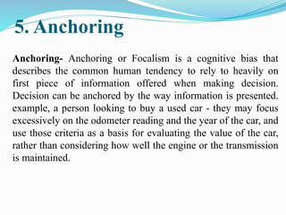 5. Anchoring
Anchoring- Anchoring or Focalism is a cognitive bias that
describes the common human tendency to rely to heavily on
first piece of information offered when making decision.
Decision can be anchored by the way information is presented.
example, a person looking to buy a used car - they may focus
excessively on the odometer reading and the year of the car, and
use those criteria as a basis for evaluating the value of the car,
rather than considering how well the engine or the transmission
is maintained.
 