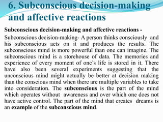 6. Subconscious decision-making
and affective reactions
Subconscious decision-making and affective reactions -
Subconscious decision-making- A person thinks consciously and
his subconscious acts on it and produces the results. The
subconscious mind is more powerful than one can imagine. The
subconscious mind is a storehouse of data. The memories and
experience of every moment of one’s life is stored in it. There
have also been several experiments suggesting that the
unconscious mind might actually be better at decision making
than the conscious mind when there are multiple variables to take
into consideration. The subconscious is the part of the mind
which operates without awareness and over which one does not
have active control. The part of the mind that creates dreams is
an example of the subconscious mind.
 