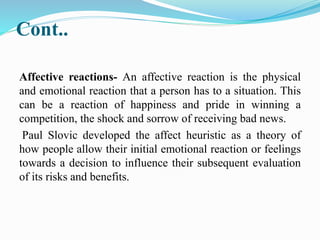 Cont..
Affective reactions- An affective reaction is the physical
and emotional reaction that a person has to a situation. This
can be a reaction of happiness and pride in winning a
competition, the shock and sorrow of receiving bad news.
Paul Slovic developed the affect heuristic as a theory of
how people allow their initial emotional reaction or feelings
towards a decision to influence their subsequent evaluation
of its risks and benefits.
 