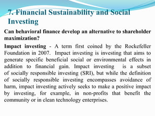 7. Financial Sustainability and Social
Investing
Can behavioral finance develop an alternative to shareholder
maximization?
Impact investing - A term first coined by the Rockefeller
Foundation in 2007. Impact investing is investing that aims to
generate specific beneficial social or environmental effects in
addition to financial gain. Impact investing is a subset
of socially responsible investing (SRI), but while the definition
of socially responsible investing encompasses avoidance of
harm, impact investing actively seeks to make a positive impact
by investing, for example, in non-profits that benefit the
community or in clean technology enterprises.
 