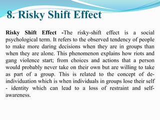 8. Risky Shift Effect
Risky Shift Effect -The risky-shift effect is a social
psychological term. It refers to the observed tendency of people
to make more daring decisions when they are in groups than
when they are alone. This phenomenon explains how riots and
gang violence start; from choices and actions that a person
would probably never take on their own but are willing to take
as part of a group. This is related to the concept of de-
individuation which is when individuals in groups lose their self
- identity which can lead to a loss of restraint and self-
awareness.
 