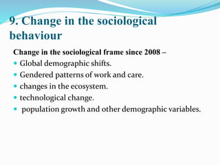 9. Change in the sociological
behaviour
Change in the sociological frame since 2008 –
 Global demographic shifts.
 Gendered patterns of work and care.
 changes in the ecosystem.
 technological change.
 population growth and other demographic variables.
 