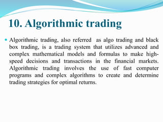10. Algorithmic trading
 Algorithmic trading, also referred as algo trading and black
box trading, is a trading system that utilizes advanced and
complex mathematical models and formulas to make high-
speed decisions and transactions in the financial markets.
Algorithmic trading involves the use of fast computer
programs and complex algorithms to create and determine
trading strategies for optimal returns.
 