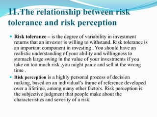11.The relationship between risk
tolerance and risk perception
 Risk tolerance – is the degree of variability in investment
returns that an investor is willing to withstand. Risk tolerance is
an important component in investing . You should have an
realistic understanding of your ability and willingness to
stomach large swing in the value of your investments if you
take on too much risk ,you might panic and sell at the wrong
time .
 Risk perception is a highly personal process of decision
making, based on an individual’s frame of reference developed
over a lifetime, among many other factors. Risk perception is
the subjective judgment that people make about the
characteristics and severity of a risk.
 
