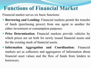 Functions of Financial Market
Financial market serves six basic functions:
 Borrowing and Lending: Financial markets permit the transfer
of funds (purchasing power) from one agent to another for
either investment or consumption purposes.
 Price Determination: Financial markets provide vehicles by
which prices are set both for newly issued financial assets and
for the existing stock of financial assets.
 Information Aggregation and Coordination: Financial
markets act as collectors and aggregators of information about
financial asset values and the flow of funds from lenders to
borrowers.
 