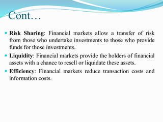 Cont…
 Risk Sharing: Financial markets allow a transfer of risk
from those who undertake investments to those who provide
funds for those investments.
 Liquidity: Financial markets provide the holders of financial
assets with a chance to resell or liquidate these assets.
 Efficiency: Financial markets reduce transaction costs and
information costs.
 