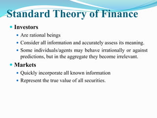 Standard Theory of Finance
 Investors
 Are rational beings
 Consider all information and accurately assess its meaning.
 Some individuals/agents may behave irrationally or against
predictions, but in the aggregate they become irrelevant.
 Markets
 Quickly incorporate all known information
 Represent the true value of all securities.
 