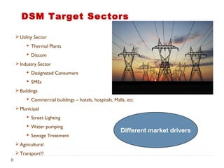 Utility Sector
 Thermal Plants
 Discom
Industry Sector
 Designated Consumers
 SMEs
Buildings
 Commercial buildings – hotels, hospitals, Malls, etc.
Municipal
 Street Lighting
 Water pumping
 Sewage Treatment
Agricultural
Transport??
Different market drivers
DSM Target Sectors
 