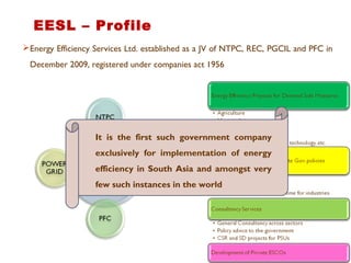 Energy Efficiency Services Ltd. established as a JV of NTPC, REC, PGCIL and PFC in
December 2009, registered under companies act 1956
EESL – Profile
It is the first such government company
exclusively for implementation of energy
efficiency in South Asia and amongst very
few such instances in the world
 