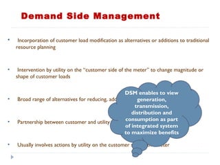 • Incorporation of customer load modification as alternatives or additions to traditional
resource planning
• Intervention by utility on the “customer side of the meter” to change magnitude or
shape of customer loads
• Broad range of alternatives for reducing, adding or changing load
• Partnership between customer and utility with benefits to both
• Usually involves actions by utility on the customer side of the meter
DSM enables to view
generation,
transmission,
distribution and
consumption as part
of integrated system
to maximize benefits
Demand Side Management
 