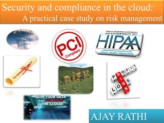 Security and compliance in the cloud:
    A practical case study on risk management




                        AJAY RATHI
 