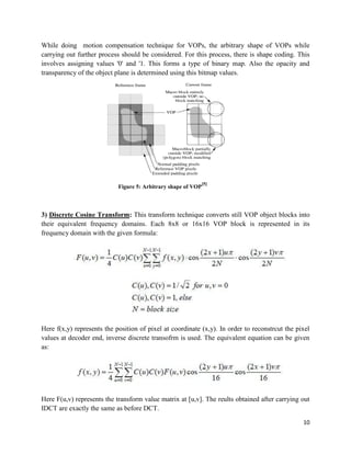 10
While doing motion compensation technique for VOPs, the arbitrary shape of VOPs while
carrying out further process should be considered. For this process, there is shape coding. This
involves assigning values '0' and '1. This forms a type of binary map. Also the opacity and
transparency of the object plane is determined using this bitmap values.
Figure 5: Arbitrary shape of VOP
[5]
3) Discrete Cosine Transform: This transform technique converts still VOP object blocks into
their equivalent frequency domains. Each 8x8 or 16x16 VOP block is represented in its
frequency domain with the given formula:
Here f(x,y) represents the position of pixel at coordinate (x,y). In order to reconstrcut the pixel
values at decoder end, inverse discrete transofrm is used. The equivalent equation can be given
as:
Here F(u,v) represents the transform value matrix at [u,v]. The reults obtained after carrying out
IDCT are exactly the same as before DCT.
 