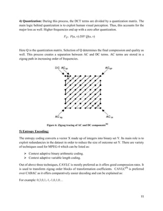 11
4) Quantization: During this process, the DCT terms are divided by a quantization matrix. The
main logic behind quantization is to exploit human visual perception. Thus, this accounts for the
major loss as well. Higher frequencies end up with a zero after quantization.
FQ= F(u, v) DIV Q(u, v)
Here Q is the quantization matrix. Selection of Q determines the final compression and quality as
well. This process creates a separation between AC and DC terms. AC terms are stored in a
zigzag path in increasing order of frequencies.
Figure 6: Zigzag tracing of AC and DC components
[6]
5) Entropy Encoding:
The entropy coding converts a vector X made up of integers into binary set Y. Its main role is to
exploit redundancies in the dataset in order to reduce the size of outcome set Y. There are variety
of techniques used for MPEG-4 which can be listed as:
 Context adaptive binary arithmetic coding.
 Context adaptive variable length coding.
Out of above three techniques, CAVLC is mostly preferred as it offers good compression rates. It
is used to transform zigzag order blocks of transformation coefficients. CAVLC[7]
is preferred
over CABAC as it offers comparatively easier decoding and can be explained as:
For example: 0,3,0,1,-1,-1,0,1,0…
 