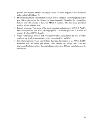 13
portable also uses this MPEG-4 for playing videos. For audio purposes, it uses Advanced
audio coding(MPEG4 part 7).
 Mobile entertainment: The introduction of 3G mobile standards for mobile phones in the
year 2001 revolutionized the video access feature in mobiles. Nowadays the video calling
features over 3G network is based on MPEG-4 standard. Also the music download
services rely on MPEG 4 AAC.
 Internet streaming: This is one of the most important applications of MPEG-4. Apple's
QuickTime platform uses MPEG-4 simple profile. The recent quicktime 7 is based on
recently developed MPEG-4 AVC.
 Video conferencing: MPEG4 part 10 advanced video coding forms the base of video
conferencing. It offers comparatively better video than H261 and H263.
 Surveillance cameras: Video security firms these days have started to use MPEG-4 at D1
resolution with 30 frames per second. This reduces the storage cost. Also the
interoperability feature allows the usage of equipments from different manufacturers with
their system.
 