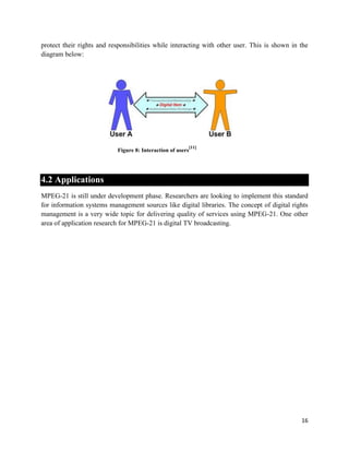16
protect their rights and responsibilities while interacting with other user. This is shown in the
diagram below:
Figure 8: Interaction of users
[11]
4.2 Applications
MPEG-21 is still under development phase. Researchers are looking to implement this standard
for information systems management sources like digital libraries. The concept of digital rights
management is a very wide topic for delivering quality of services using MPEG-21. One other
area of application research for MPEG-21 is digital TV broadcasting.
 