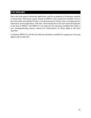 17
5 SUMMARY
Due to the wide scope of multimedia applications, need for up gradation of technology standards
is always there. This project mainly focused on MPEG4 video compression standard, which is
the most widely used standard till date. It involved discussion of basic steps in encoding process
followed by various applications. After this, a brief introduction to the most recent developments
in the form of MPEG-7 and MPEG-21 was observed. The upcoming standards don't define a
new encoding-decoding process, instead new functionalities are being added to the basic
algorithm.
Concluding, MPEG-4 is still the most efficient and effective standard for compression of moving
objects such as video files.
 