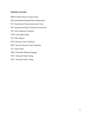 3
Glossary of terms
MPEG: Motion Pictures Expert Group
ISO: International Standardization Organization.
ITU: International Telecommunication Union.
IEC: International Electro-Technical Commission.
JTC: Joint Technical Committee.
VOP: Video Object Plane
VO: Video Objects
DCT: Discrete Cosine Transform.
IDCT: Inverse Discrete Cosine Transform.
AV: Audio-Video.
XML: Extensible Markup Language.
AVC: Advanced Video Coding.
AAC: Advanced Audio Coding.
 