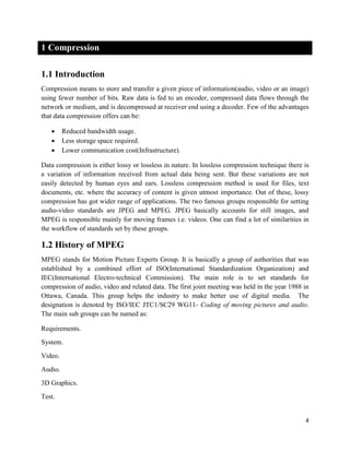 4
1 Compression
1.1 Introduction
Compression means to store and transfer a given piece of information(audio, video or an image)
using fewer number of bits. Raw data is fed to an encoder, compressed data flows through the
network or medium, and is decompressed at receiver end using a decoder. Few of the advantages
that data compression offers can be:
 Reduced bandwidth usage.
 Less storage space required.
 Lower communication cost(Infrastructure).
Data compression is either lossy or lossless in nature. In lossless compression technique there is
a variation of information received from actual data being sent. But these variations are not
easily detected by human eyes and ears. Lossless compression method is used for files, text
documents, etc. where the accuracy of content is given utmost importance. Out of these, lossy
compression has got wider range of applications. The two famous groups responsible for setting
audio-video standards are JPEG and MPEG. JPEG basically accounts for still images, and
MPEG is responsible mainly for moving frames i.e. videos. One can find a lot of similarities in
the workflow of standards set by these groups.
1.2 History of MPEG
MPEG stands for Motion Picture Experts Group. It is basically a group of authorities that was
established by a combined effort of ISO(International Standardization Organization) and
IEC(International Electro-technical Commission). The main role is to set standards for
compression of audio, video and related data. The first joint meeting was held in the year 1988 in
Ottawa, Canada. This group helps the industry to make better use of digital media. The
designation is denoted by ISO/IEC JTC1/SC29 WG11- Coding of moving pictures and audio.
The main sub groups can be named as:
Requirements.
System.
Video.
Audio.
3D Graphics.
Test.
 