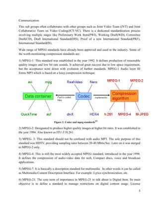 5
Communication.
This sub groups often collaborates with other groups such as Joint Video Team (JVT) and Joint
Collaborative Team on Video Coding(JCT-VC). There is a dedicated standardization process
involving multiple stages like Preliminary Work Item(PWI), Working Draft(WD), Committee
Draft(CD), Draft International Standard(DIS), Proof of a new International Standard(PRF),
International Standard(IS).
Wide range of MPEG standards have already been approved and used in the industry. Some of
the worth mentioning compression standards are:
1) MPEG-1: This standard was established in the year 1992. It defines production of reasonable
quality images and low bit rate sounds. It achieved great success due to low space requirement,
but the acceptance went down with evolution of further standards. MPEG-1 Audio layer III
forms MP3 which is based on a lossy compression technique.
Figure 1: Codec and mpeg standards
[1]
2) MPEG-2: Designated to produce higher quality images at higher bit rates. It was established in
the year 1994. Also known as ITU-T H.261.
3) MPEG- 3: This standard should not be confused with audio MP3. The sole purpose of this
standard was HDTV, providing sampling rates between 20-40 Mbits/Sec. Later on it was merged
to MPEG-2 only.
4) MPEG-4: This is still the most widely accepted MPEG standard, introduced in the year 1998.
It defines the compression of audio-video data for web, Compact discs, voice and broadcast
applications.
5) MPEG-7: It is basically a description standard for multimedia. In other words it can be called
as Multimedia Content Description Interface. For example: Lyrics synchronization, etc.
6) MPEG-21: The core term of importance in MPEG-21 to talk about is Digital Item. Its main
objective is to define a standard to manage restrictions on digital content usage. License
 