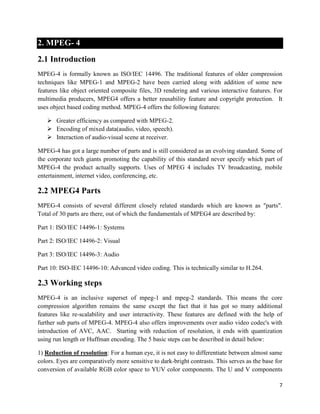 7
2. MPEG- 4
2.1 Introduction
MPEG-4 is formally known as ISO/IEC 14496. The traditional features of older compression
techniques like MPEG-1 and MPEG-2 have been carried along with addition of some new
features like object oriented composite files, 3D rendering and various interactive features. For
multimedia producers, MPEG4 offers a better reusability feature and copyright protection. It
uses object based coding method. MPEG-4 offers the following features:
 Greater efficiency as compared with MPEG-2.
 Encoding of mixed data(audio, video, speech).
 Interaction of audio-visual scene at receiver.
MPEG-4 has got a large number of parts and is still considered as an evolving standard. Some of
the corporate tech giants promoting the capability of this standard never specify which part of
MPEG-4 the product actually supports. Uses of MPEG 4 includes TV broadcasting, mobile
entertainment, internet video, conferencing, etc.
2.2 MPEG4 Parts
MPEG-4 consists of several different closely related standards which are known as "parts".
Total of 30 parts are there, out of which the fundamentals of MPEG4 are described by:
Part 1: ISO/IEC 14496-1: Systems
Part 2: ISO/IEC 14496-2: Visual
Part 3: ISO/IEC 14496-3: Audio
Part 10: ISO-IEC 14496-10: Advanced video coding. This is technically similar to H.264.
2.3 Working steps
MPEG-4 is an inclusive superset of mpeg-1 and mpeg-2 standards. This means the core
compression algorithm remains the same except the fact that it has got so many additional
features like re-scalability and user interactivity. These features are defined with the help of
further sub parts of MPEG-4. MPEG-4 also offers improvements over audio video codec's with
introduction of AVC, AAC. Starting with reduction of resolution, it ends with quantization
using run length or Huffman encoding. The 5 basic steps can be described in detail below:
1) Reduction of resolution: For a human eye, it is not easy to differentiate between almost same
colors. Eyes are comparatively more sensitive to dark-bright contrasts. This serves as the base for
conversion of available RGB color space to YUV color components. The U and V components
 