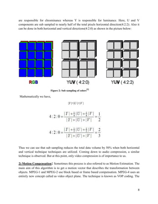 8
are responsible for chrominance whereas Y is responsible for luminance. Here, U and V
components are sub sampled to nearly half of the total pixels horizontal direction(4:2:2). Also it
can be done in both horizontal and vertical directions(4:2:0) as shown in the picture below:
Figure 2: Sub sampling of colors
[2]
Mathematically we have,
|Y |=|U |=|V |
Thus we can see that sub sampling reduces the total data volume by 50% when both horizontal
and vertical technique techniques are utilized. Coming down to audio compression, a similar
technique is observed. But at this point, only video compression is of importance to us.
2) Motion Compensation: Sometimes this process is also referred to as Motion Estimation. The
main aim of this algorithm is to get a motion vector that describes the transformation between
objects. MPEG-1 and MPEG-2 use block based or frame based compensation. MPEG-4 uses an
entirely new concept called as video object plane. The technique is known as VOP coding. The
 