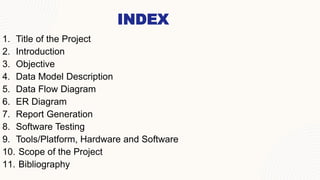 INDEX
1. Title of the Project
2. Introduction​
3. ​Objective
4. Data Model Description
5. Data Flow Diagram
6. ER Diagram
7. Report Generation
8. Software Testing
9. Tools/Platform, Hardware and Software
10. ​Scope of the Project
11. Bibliography
 