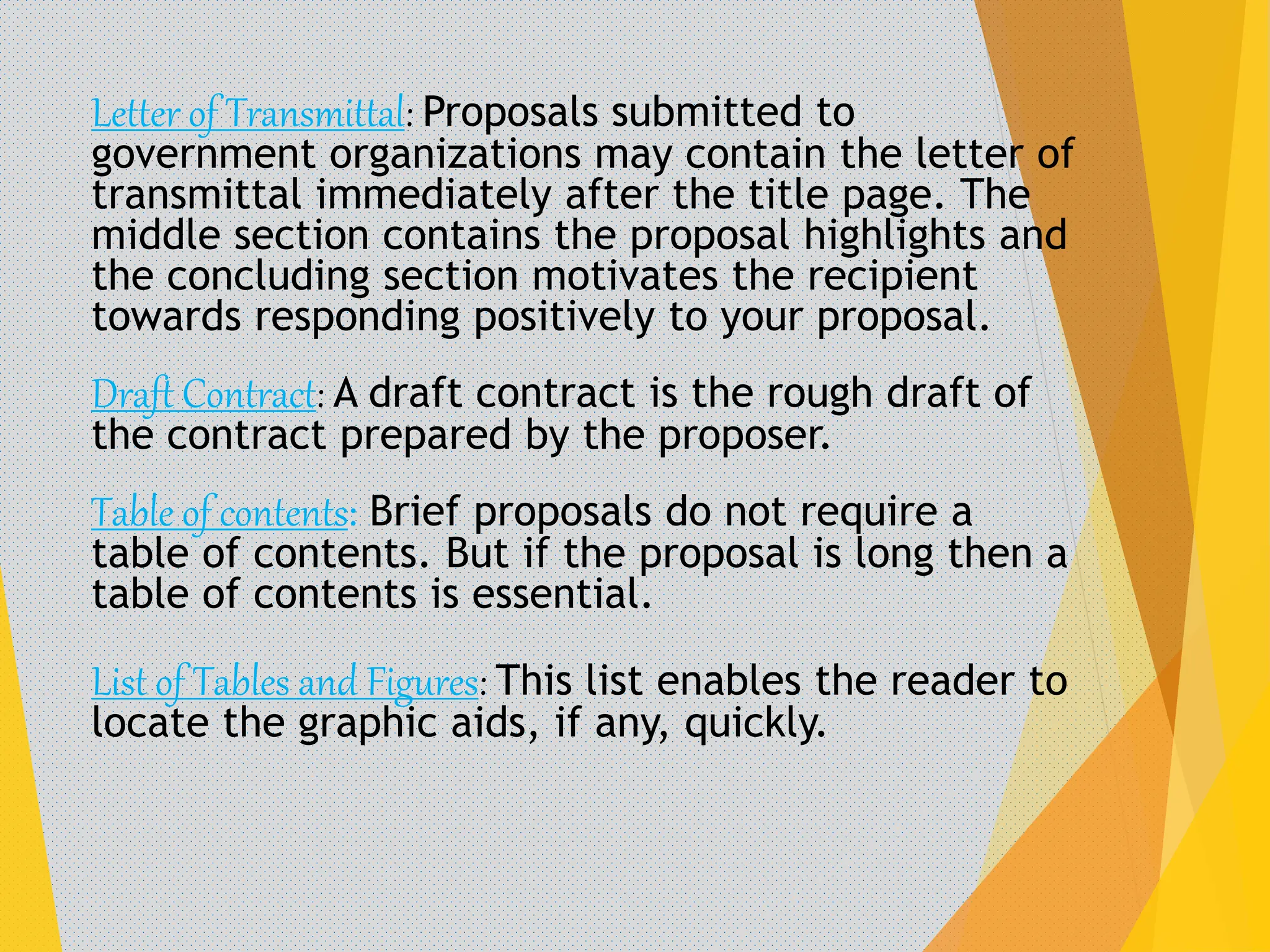 Letter of Transmittal: Proposals submitted to
government organizations may contain the letter of
transmittal immediately after the title page. The
middle section contains the proposal highlights and
the concluding section motivates the recipient
towards responding positively to your proposal.
Draft Contract: A draft contract is the rough draft of
the contract prepared by the proposer.
Table of contents: Brief proposals do not require a
table of contents. But if the proposal is long then a
table of contents is essential.
List of Tables and Figures: This list enables the reader to
locate the graphic aids, if any, quickly.
 