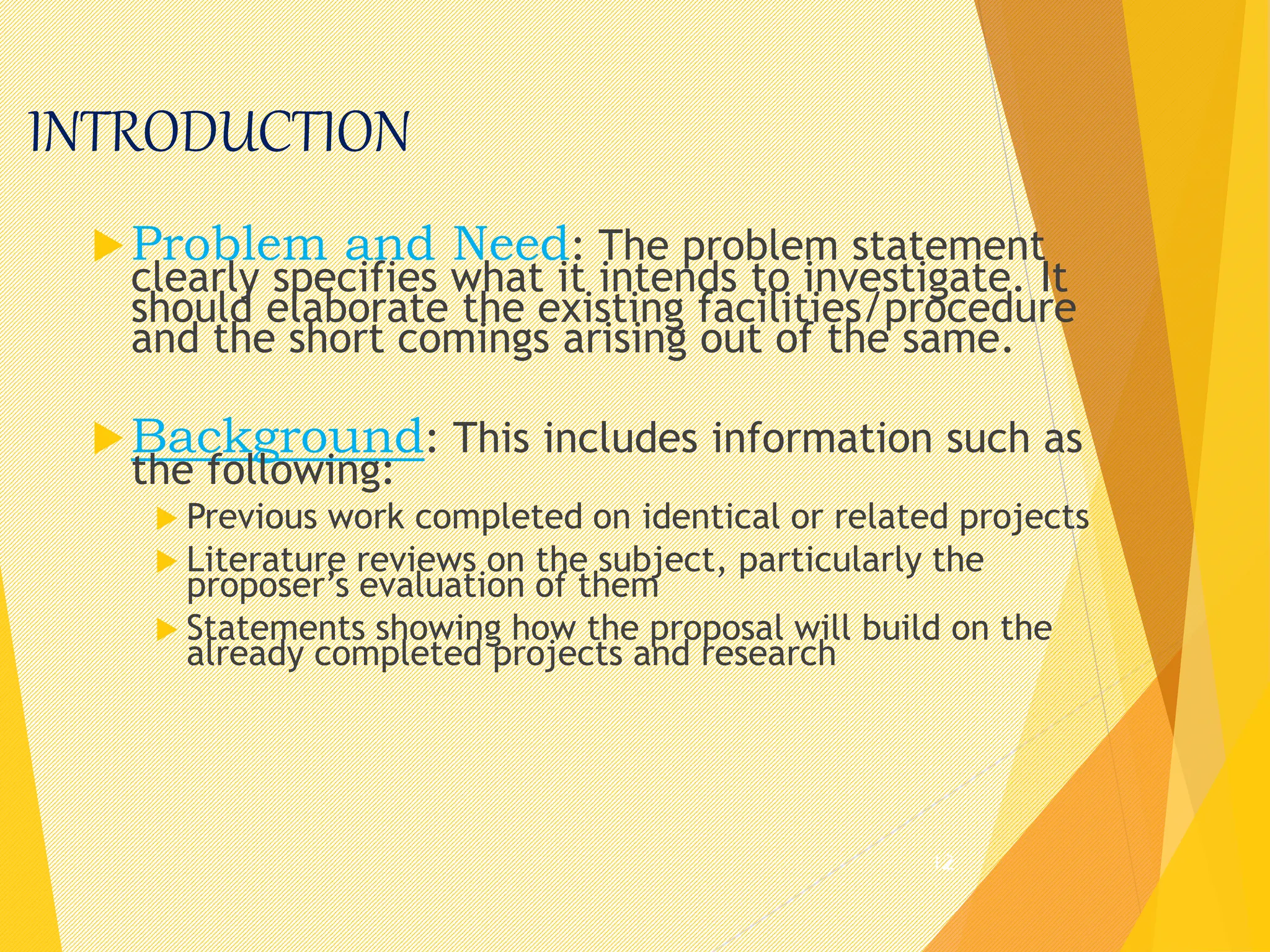 INTRODUCTION
Problem and Need: The problem statement
clearly specifies what it intends to investigate. It
should elaborate the existing facilities/procedure
and the short comings arising out of the same.
Background: This includes information such as
the following:
 Previous work completed on identical or related projects
 Literature reviews on the subject, particularly the
proposer’s evaluation of them
 Statements showing how the proposal will build on the
already completed projects and research
12
 