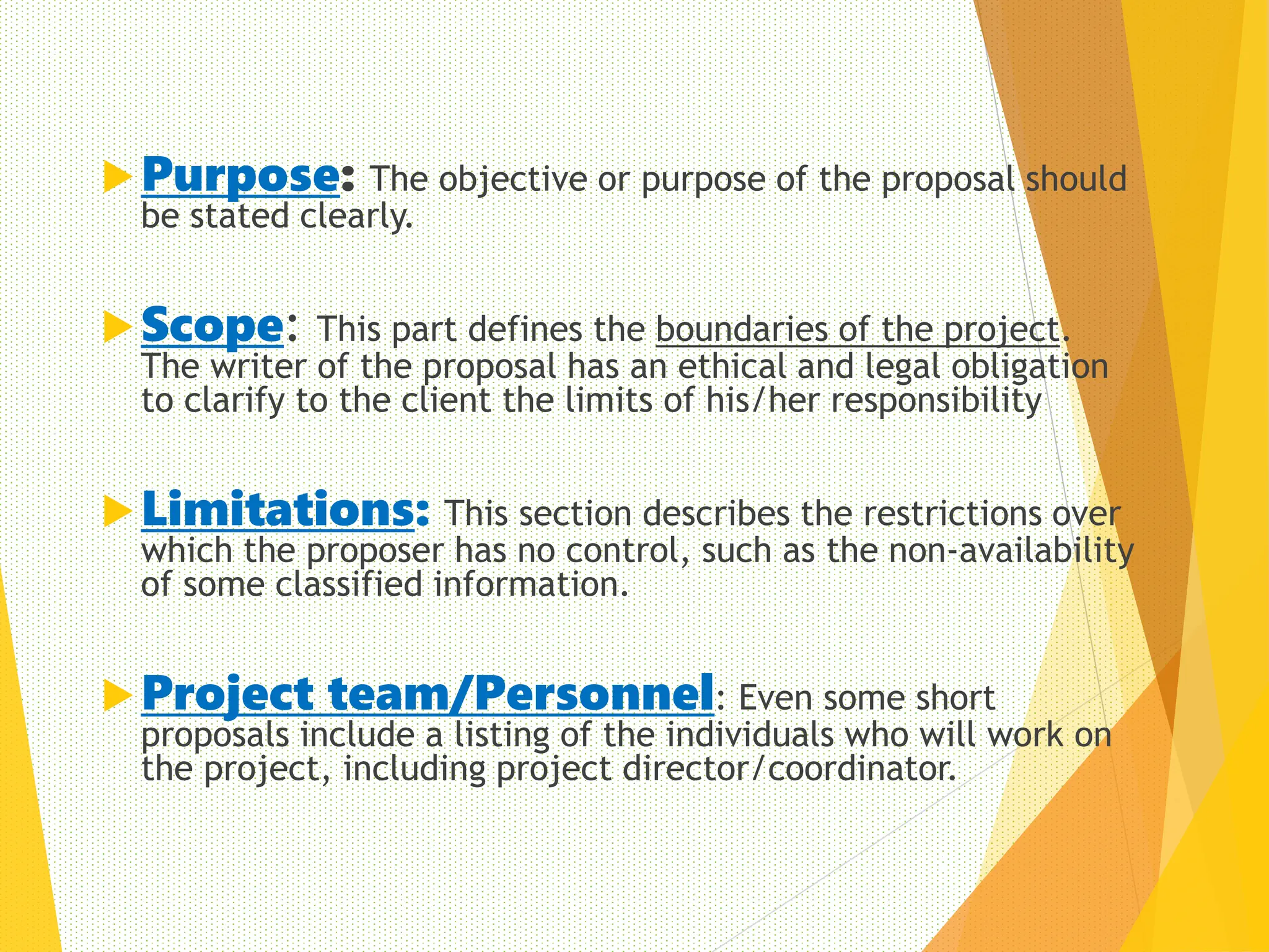 Purpose: The objective or purpose of the proposal should
be stated clearly.
Scope: This part defines the boundaries of the project.
The writer of the proposal has an ethical and legal obligation
to clarify to the client the limits of his/her responsibility
Limitations: This section describes the restrictions over
which the proposer has no control, such as the non-availability
of some classified information.
Project team/Personnel: Even some short
proposals include a listing of the individuals who will work on
the project, including project director/coordinator.
13
 
