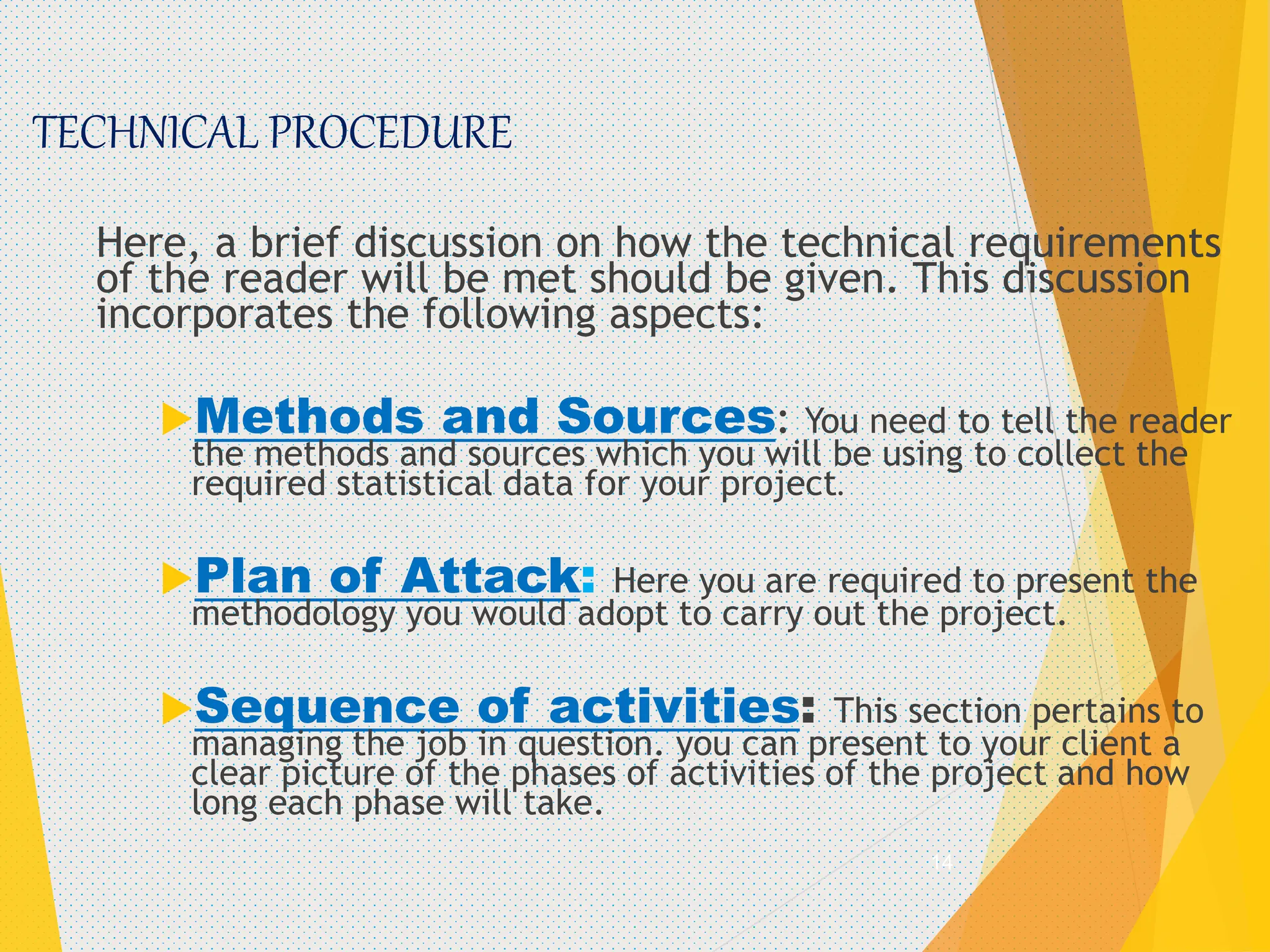 TECHNICAL PROCEDURE
Here, a brief discussion on how the technical requirements
of the reader will be met should be given. This discussion
incorporates the following aspects:
Methods and Sources: You need to tell the reader
the methods and sources which you will be using to collect the
required statistical data for your project.
Plan of Attack: Here you are required to present the
methodology you would adopt to carry out the project.
Sequence of activities: This section pertains to
managing the job in question. you can present to your client a
clear picture of the phases of activities of the project and how
long each phase will take.
14
 