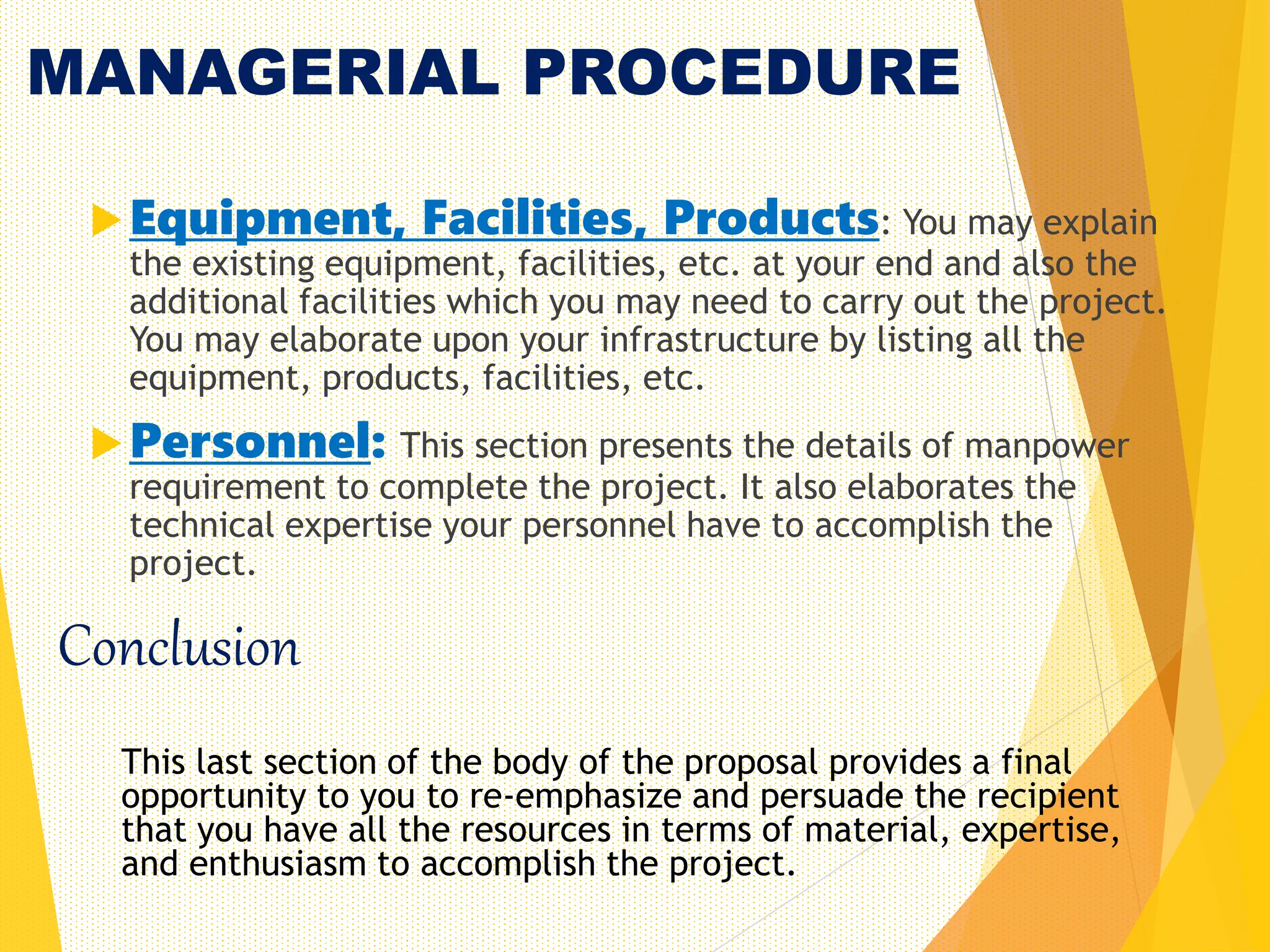 MANAGERIAL PROCEDURE
Equipment, Facilities, Products: You may explain
the existing equipment, facilities, etc. at your end and also the
additional facilities which you may need to carry out the project.
You may elaborate upon your infrastructure by listing all the
equipment, products, facilities, etc.
Personnel: This section presents the details of manpower
requirement to complete the project. It also elaborates the
technical expertise your personnel have to accomplish the
project.
15
Conclusion
This last section of the body of the proposal provides a final
opportunity to you to re-emphasize and persuade the recipient
that you have all the resources in terms of material, expertise,
and enthusiasm to accomplish the project.
 