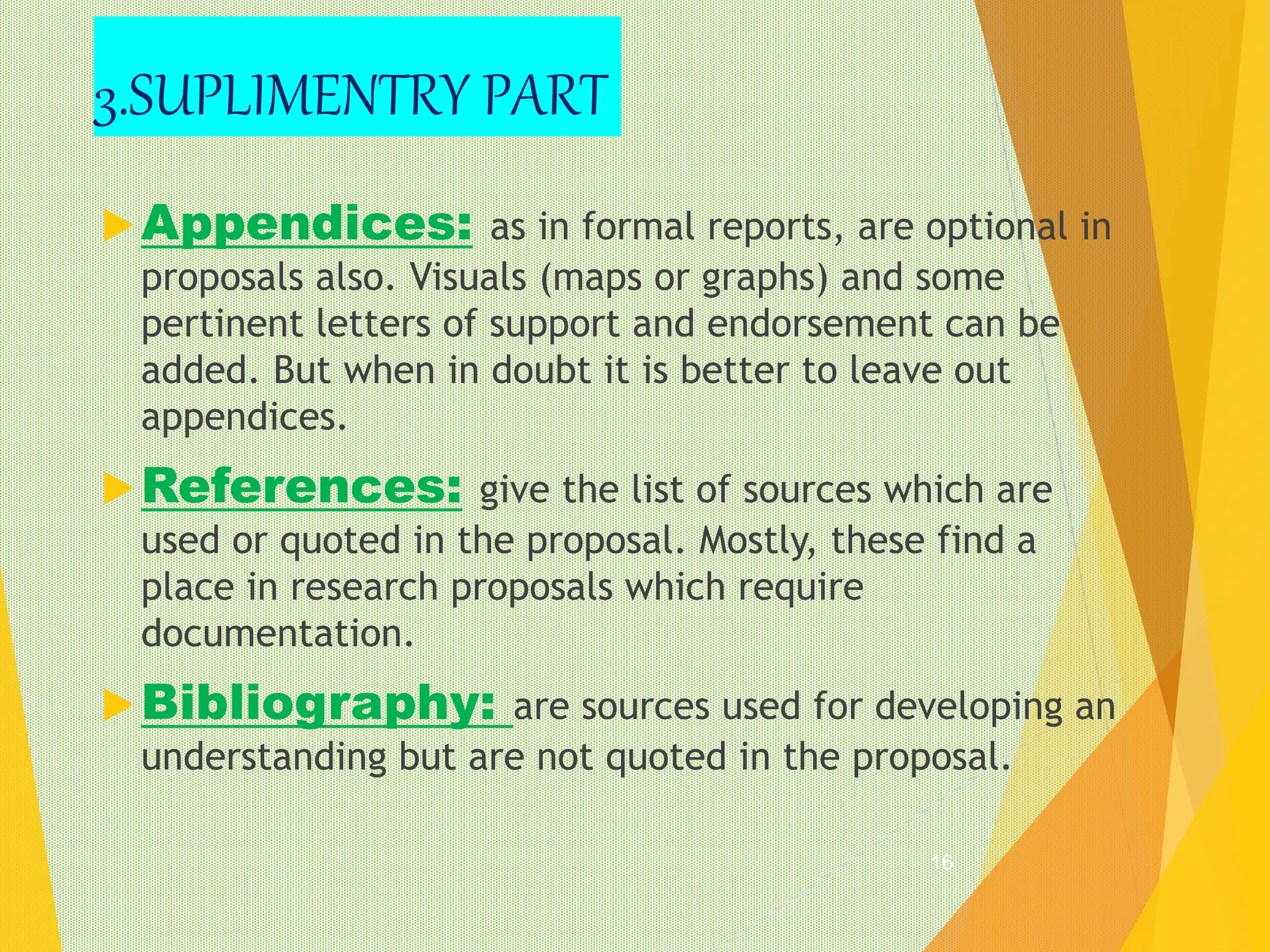 Appendices: as in formal reports, are optional in
proposals also. Visuals (maps or graphs) and some
pertinent letters of support and endorsement can be
added. But when in doubt it is better to leave out
appendices.
References: give the list of sources which are
used or quoted in the proposal. Mostly, these find a
place in research proposals which require
documentation.
Bibliography: are sources used for developing an
understanding but are not quoted in the proposal.
16
3.SUPLIMENTRY PART
 