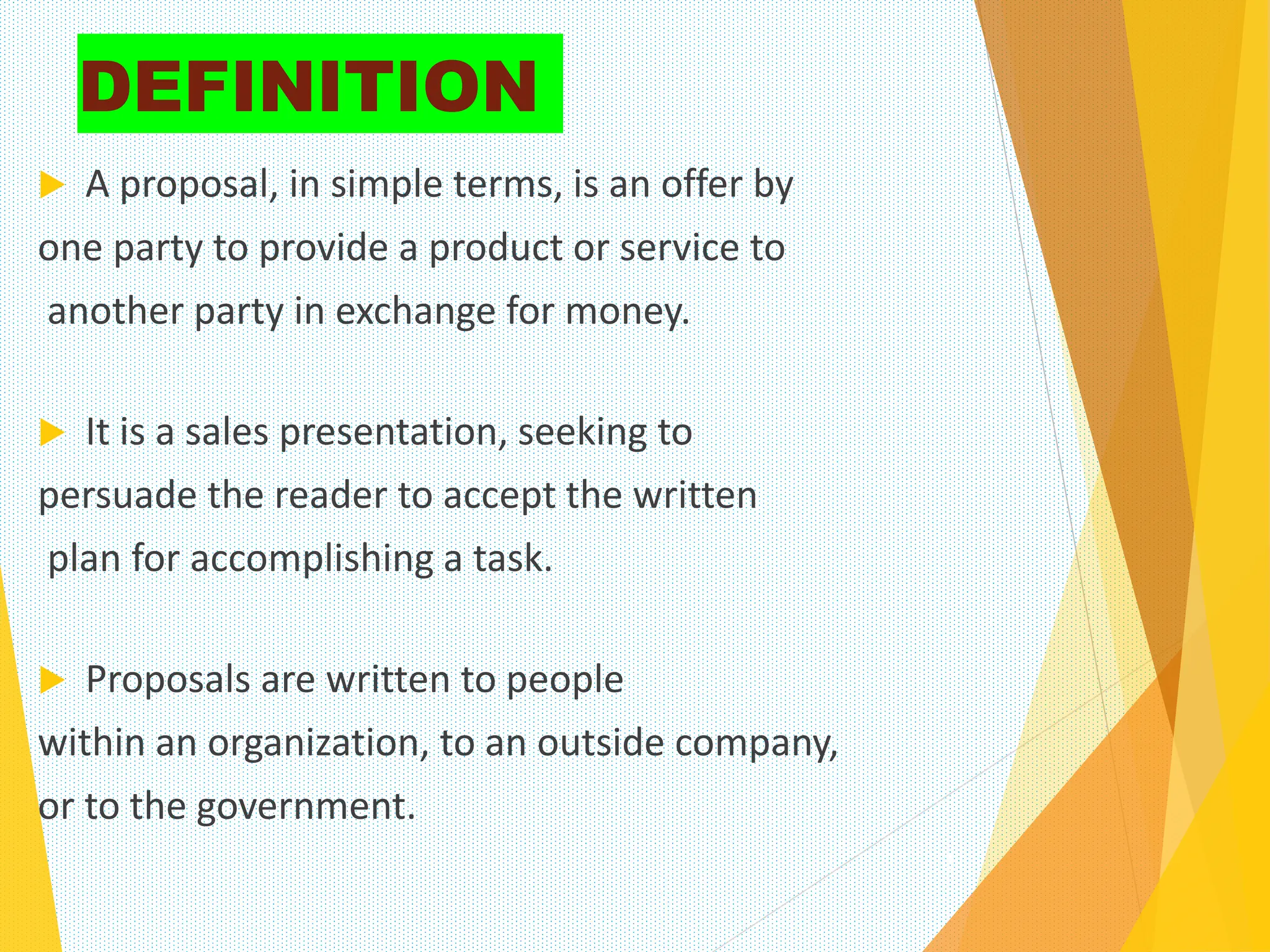 DEFINITION
 A proposal, in simple terms, is an offer by
one party to provide a product or service to
another party in exchange for money.
 It is a sales presentation, seeking to
persuade the reader to accept the written
plan for accomplishing a task.
 Proposals are written to people
within an organization, to an outside company,
or to the government.
2
 