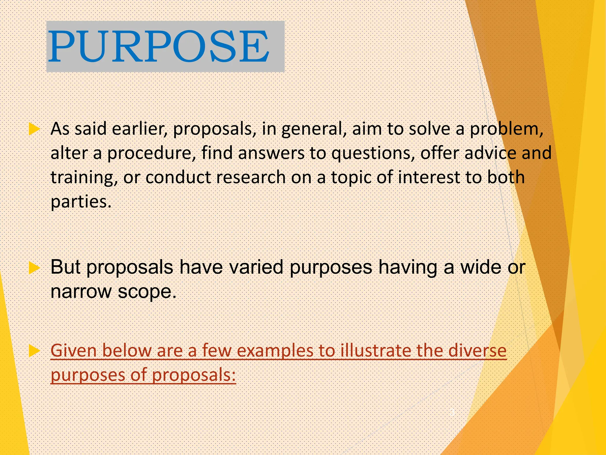 PURPOSE
 As said earlier, proposals, in general, aim to solve a problem,
alter a procedure, find answers to questions, offer advice and
training, or conduct research on a topic of interest to both
parties.
 But proposals have varied purposes having a wide or
narrow scope.
 Given below are a few examples to illustrate the diverse
purposes of proposals:
3
 
