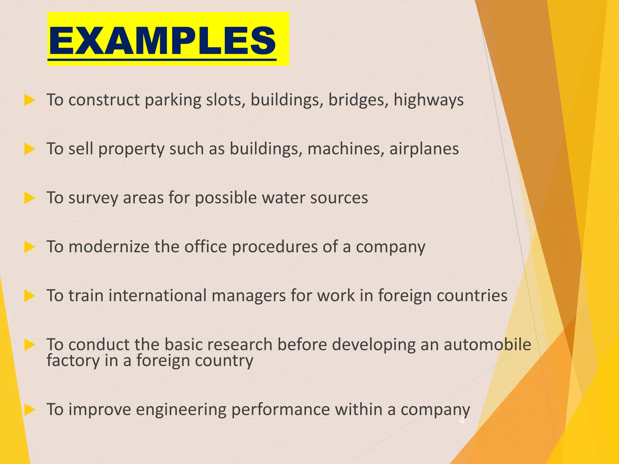 EXAMPLES
 To construct parking slots, buildings, bridges, highways
 To sell property such as buildings, machines, airplanes
 To survey areas for possible water sources
 To modernize the office procedures of a company
 To train international managers for work in foreign countries
 To conduct the basic research before developing an automobile
factory in a foreign country
 To improve engineering performance within a company
4
 