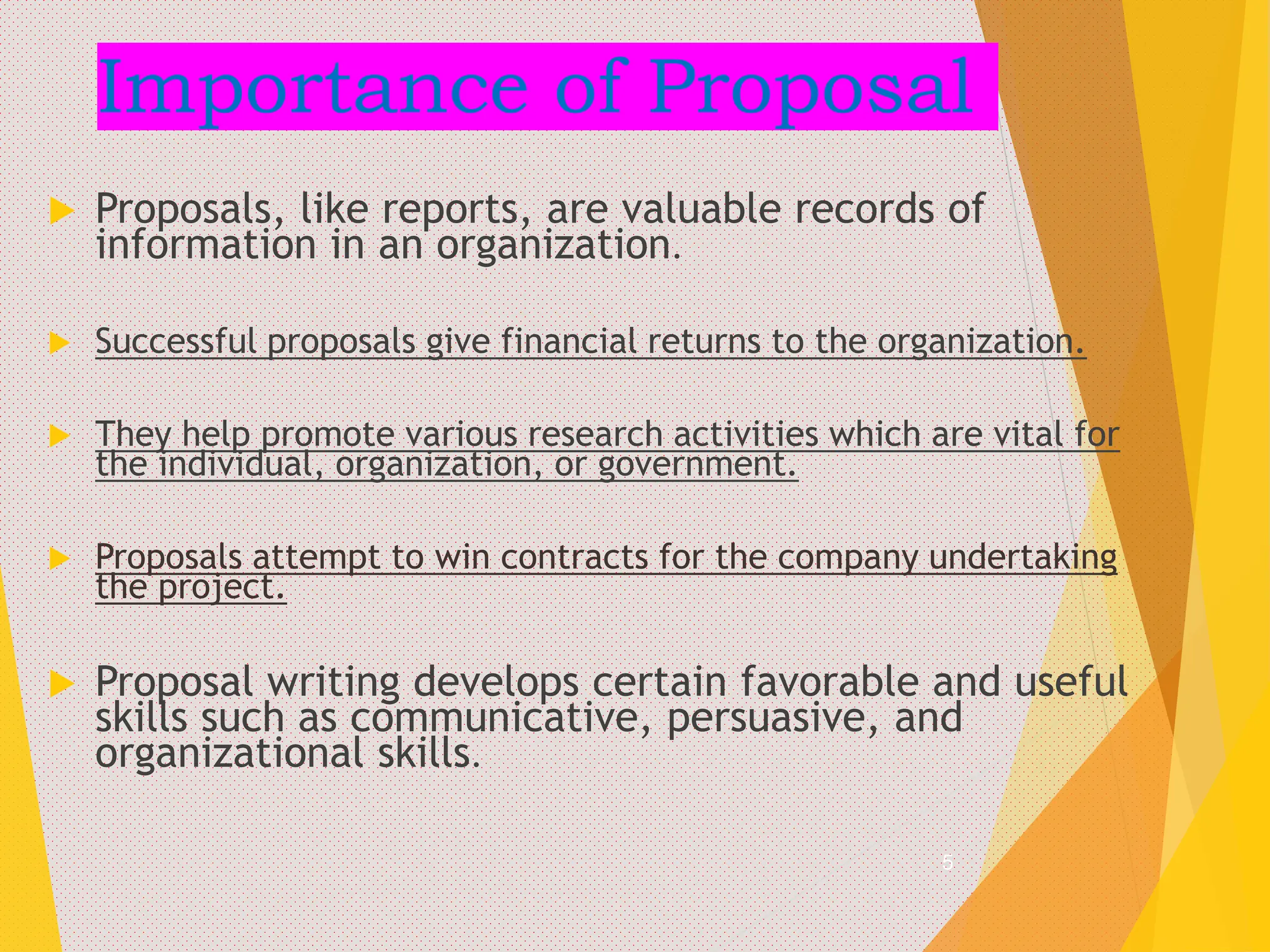 Importance of Proposal
 Proposals, like reports, are valuable records of
information in an organization.
 Successful proposals give financial returns to the organization.
 They help promote various research activities which are vital for
the individual, organization, or government.
 Proposals attempt to win contracts for the company undertaking
the project.
 Proposal writing develops certain favorable and useful
skills such as communicative, persuasive, and
organizational skills.
5
 
