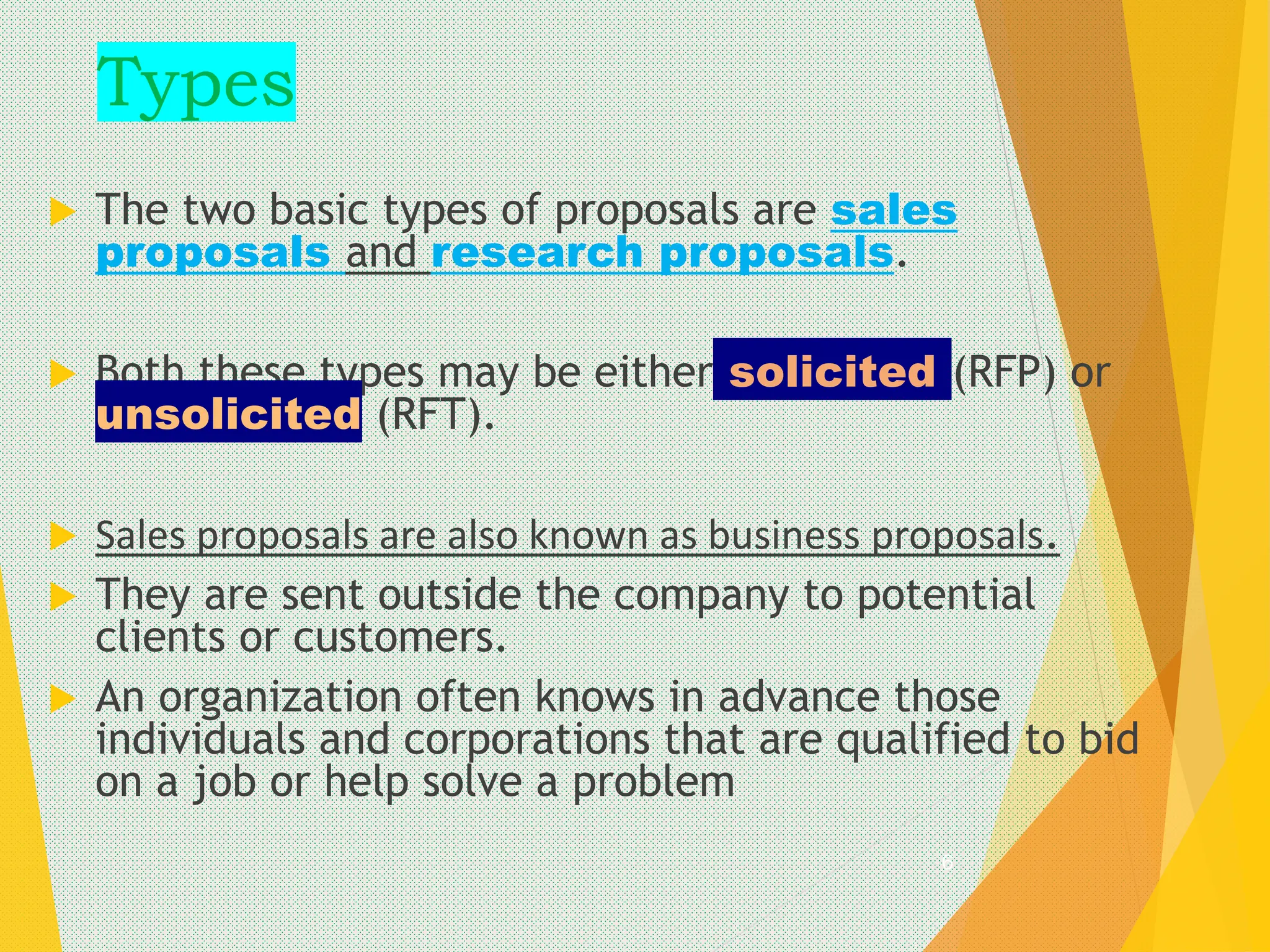 Types
 The two basic types of proposals are sales
proposals and research proposals.
 Both these types may be either solicited (RFP) or
unsolicited (RFT).
 Sales proposals are also known as business proposals.
 They are sent outside the company to potential
clients or customers.
 An organization often knows in advance those
individuals and corporations that are qualified to bid
on a job or help solve a problem
6
 